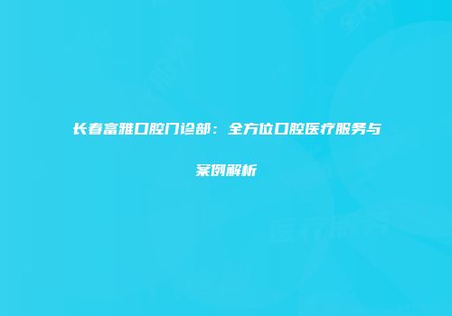 长春富雅口腔门诊部：全方位口腔医疗服务与案例解析