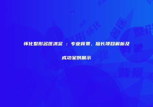怀化整形名医洪宗鉉：专业背景、擅长项目解析及成功案例展示