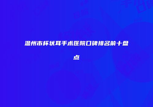 温州市杯状耳手术医院口碑排名前十盘点