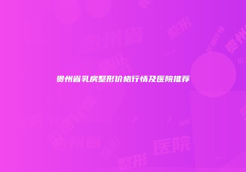 贵州省乳房整形价格行情及医院推荐