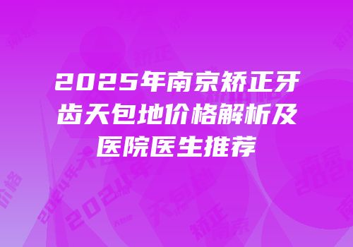 2025年南京矫正牙齿天包地价格解析及医院医生推荐