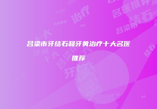 吕梁市牙结石和牙黄治疗十大名医推荐
