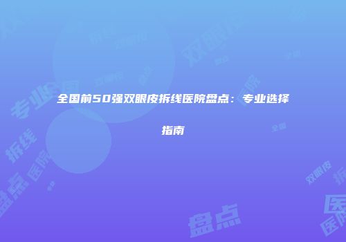 全国前50强双眼皮拆线医院盘点：专业选择指南