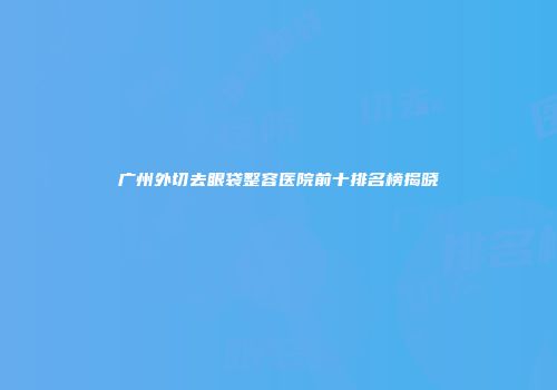 广州外切去眼袋整容医院前十排名榜揭晓