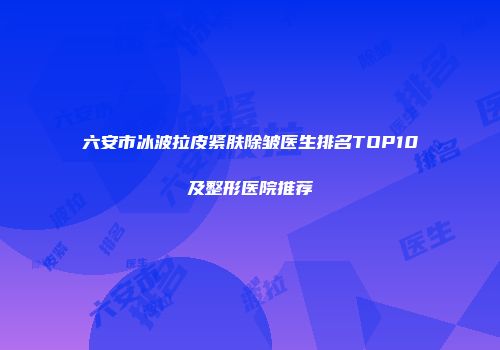 六安市冰波拉皮紧肤除皱医生排名TOP10及整形医院推荐