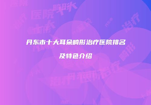 丹东市十大耳朵畸形治疗医院排名及特色介绍