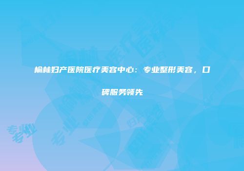 榆林妇产医院医疗美容中心：专业整形美容，口碑服务领先