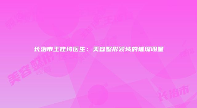 长治市王佳琦医生：美容整形领域的璀璨明星