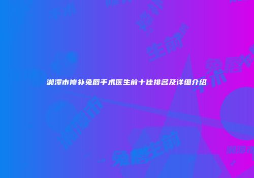 湘潭市修补兔唇手术医生前十佳排名及详细介绍