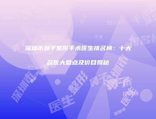 深圳市鼻子整形手术医生排名榜：十大名医大盘点及价目揭秘