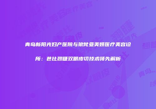 青岛新阳光妇产医院与琅梵亚美妍医疗美容诊所：芭比翘睫双眼皮切技术领先解析