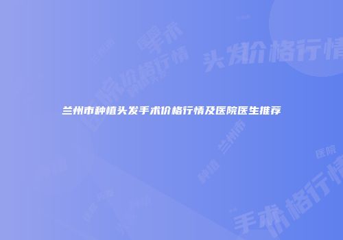 兰州市种植头发手术价格行情及医院医生推荐