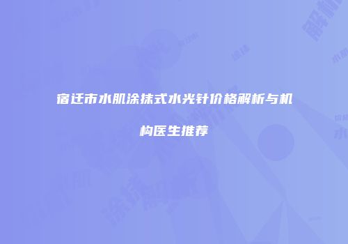 宿迁市水肌涂抹式水光针价格解析与机构医生推荐