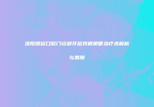 洛阳凯旋口腔门诊部牙齿残根根管治疗术解析与费用
