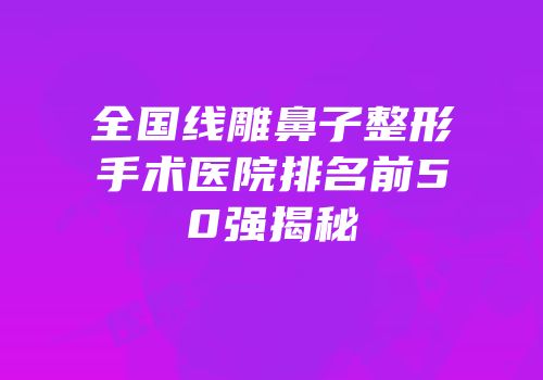 全国线雕鼻子整形手术医院排名前50强揭秘