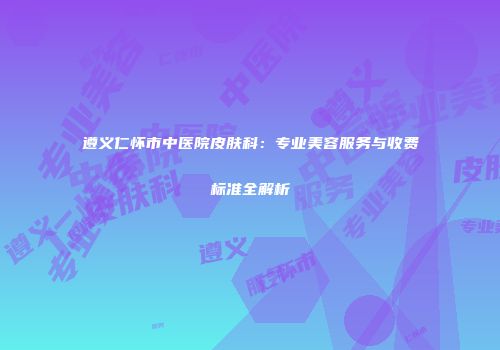 遵义仁怀市中医院皮肤科：专业美容服务与收费标准全解析