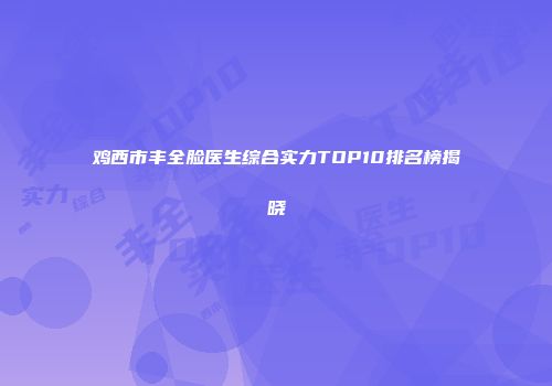 鸡西市丰全脸医生综合实力TOP10排名榜揭晓