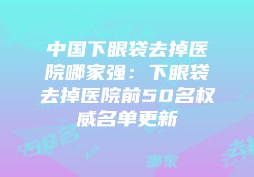 中国下眼袋去掉医院哪家强：下眼袋去掉医院前50名权威名单更新