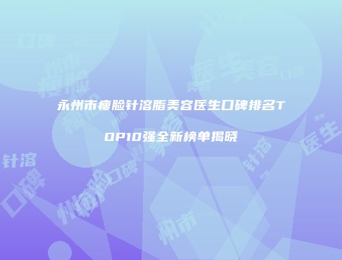 永州市瘦脸针溶脂美容医生口碑排名TOP10强全新榜单揭晓