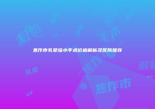 焦作市乳晕缩小手术价格解析及医院推荐