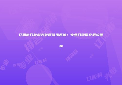 辽阳市口腔科光敏医院排名榜：专业口碑医疗机构推荐