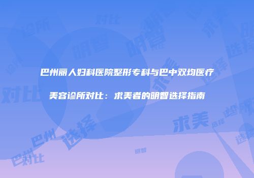 巴州丽人妇科医院整形专科与巴中双均医疗美容诊所对比：求美者的明智选择指南