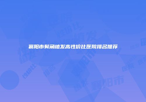 襄阳市鬓角植发高性价比医院排名推荐
