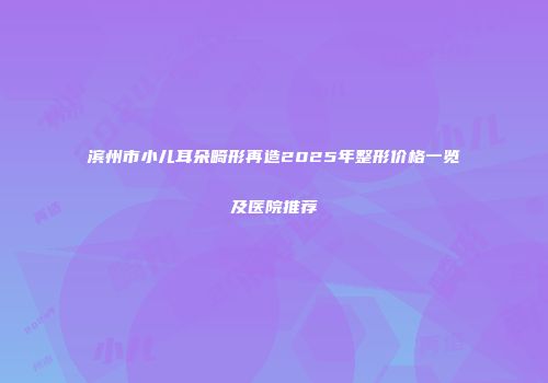 滨州市小儿耳朵畸形再造2025年整形价格一览及医院推荐