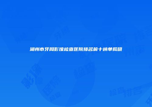 湖州市牙周影像检查医院排名前十榜单揭晓