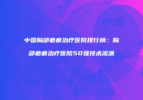 中国胸部疤痕治疗医院排行榜：胸部疤痕治疗医院50强技术流派
