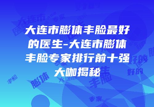 大连市膨体丰脸最好的医生-大连市膨体丰脸专家排行前十强大咖揭秘