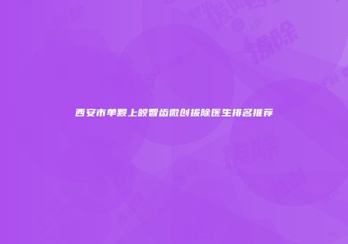 西安市单颗上颌智齿微创拔除医生排名推荐