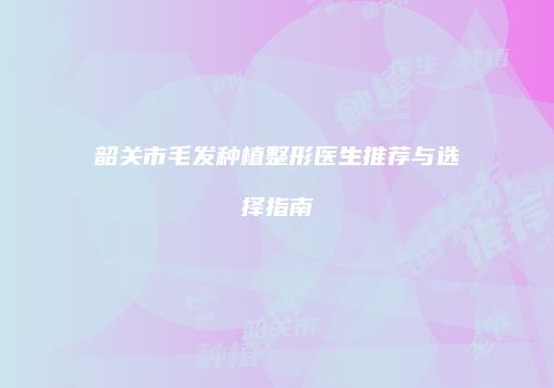 韶关市毛发种植整形医生推荐与选择指南