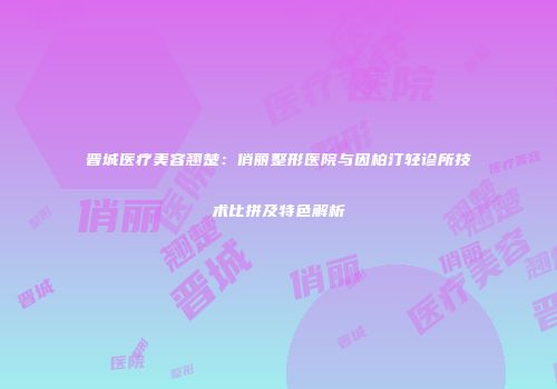 晋城医疗美容翘楚：俏丽整形医院与因柏汀轻诊所技术比拼及特色解析