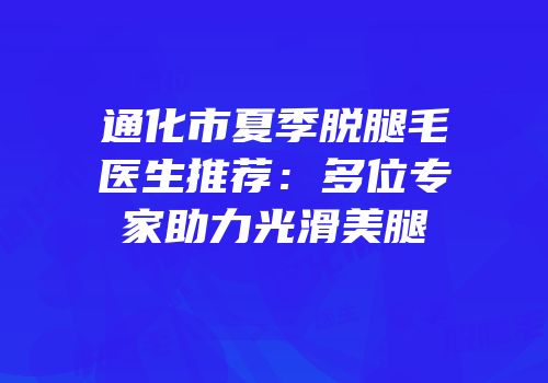 通化市夏季脱腿毛医生推荐：多位专家助力光滑美腿