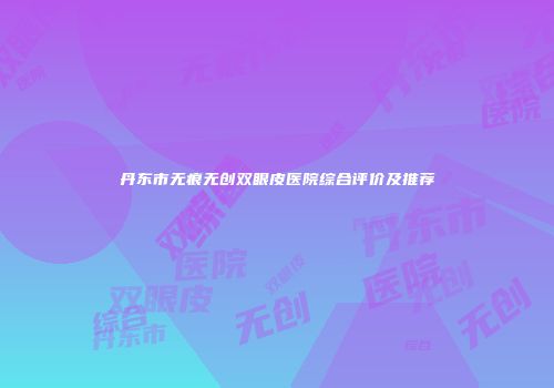 丹东市无痕无创双眼皮医院综合评价及推荐