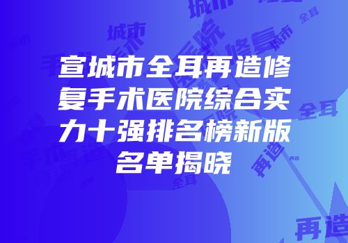 宣城市全耳再造修复手术医院综合实力十强排名榜新版名单揭晓