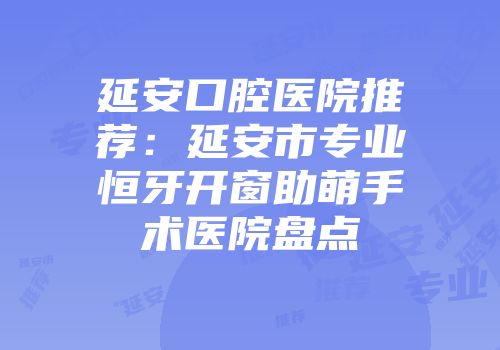 延安口腔医院推荐：延安市专业恒牙开窗助萌手术医院盘点