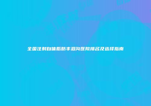 全国注射自体脂肪丰泪沟医院排名及选择指南