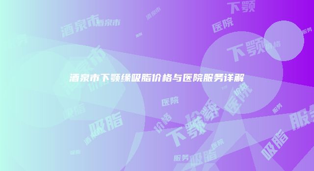 酒泉市下颚缘吸脂价格与医院服务详解