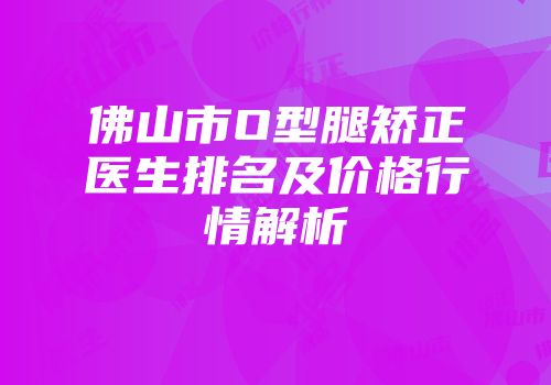 佛山市O型腿矫正医生排名及价格行情解析