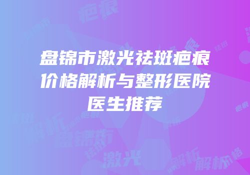 盘锦市激光祛斑疤痕价格解析与整形医院医生推荐