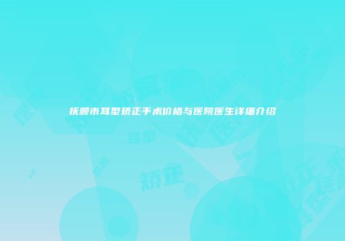 抚顺市耳型矫正手术价格与医院医生详细介绍
