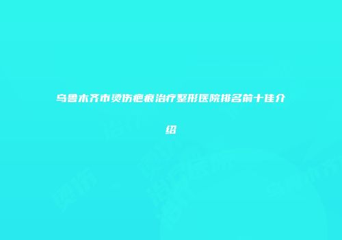 乌鲁木齐市烫伤疤痕治疗整形医院排名前十佳介绍