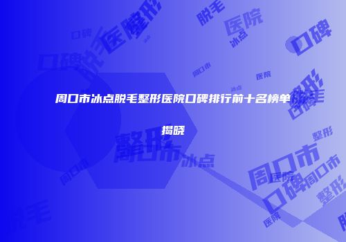 周口市冰点脱毛整形医院口碑排行前十名榜单揭晓