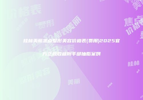 桂林美丽焦点整形美容价格表(费用)2025官方正规收藏附手部抽脂案例