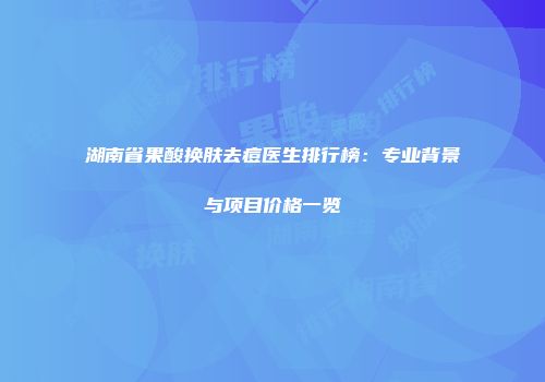 湖南省果酸换肤去痘医生排行榜：专业背景与项目价格一览