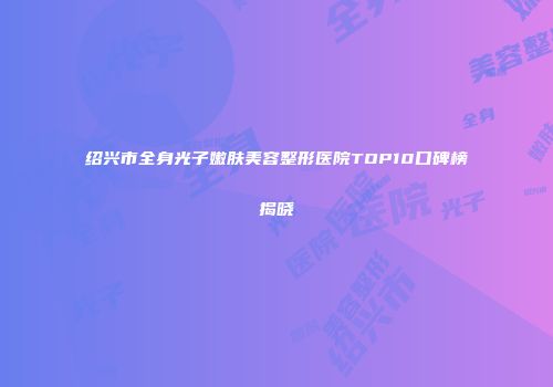 绍兴市全身光子嫩肤美容整形医院TOP10口碑榜揭晓