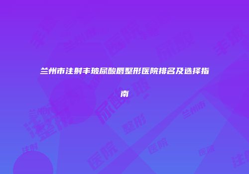 兰州市注射丰玻尿酸唇整形医院排名及选择指南