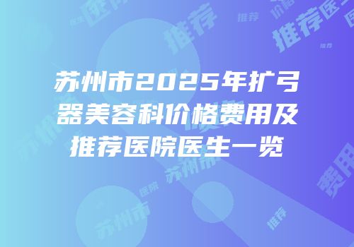 苏州市2025年扩弓器美容科价格费用及推荐医院医生一览